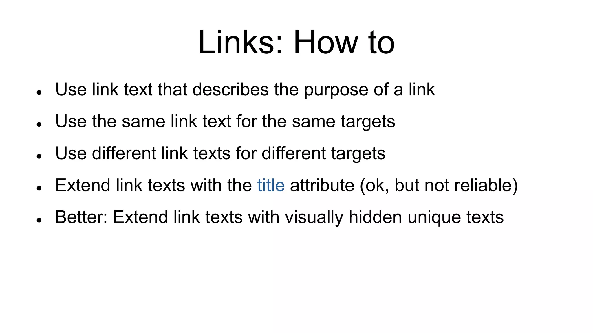 Links: How to
 Use link text that describes the purpose of a link
 Use the same link text for the same targets
 Use different link texts for different targets
 Extend link texts with the title attribute (ok, but not reliable)
 Better: Extend link texts with visually hidden unique texts
 