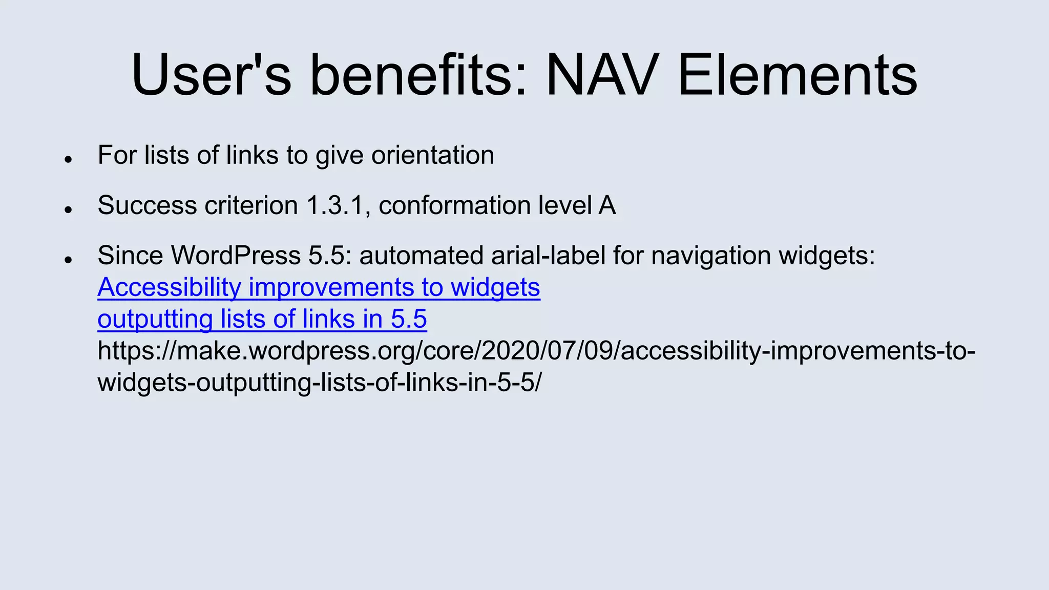 User's benefits: NAV Elements
 For lists of links to give orientation
 Success criterion 1.3.1, conformation level A
 Since WordPress 5.5: automated arial-label for navigation widgets:
Accessibility improvements to widgets
outputting lists of links in 5.5
https://make.wordpress.org/core/2020/07/09/accessibility-improvements-to-
widgets-outputting-lists-of-links-in-5-5/
 