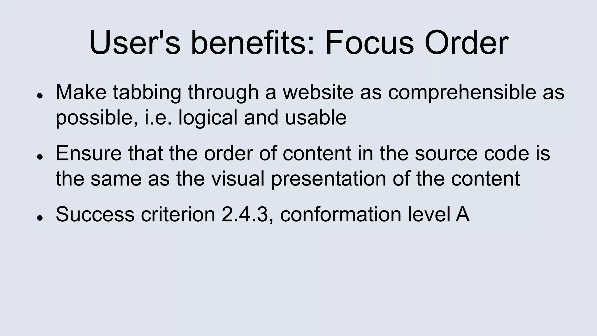 User's benefits: Focus Order
 Make tabbing through a website as comprehensible as
possible, i.e. logical and usable
 Ensure that the order of content in the source code is
the same as the visual presentation of the content
 Success criterion 2.4.3, conformation level A
 