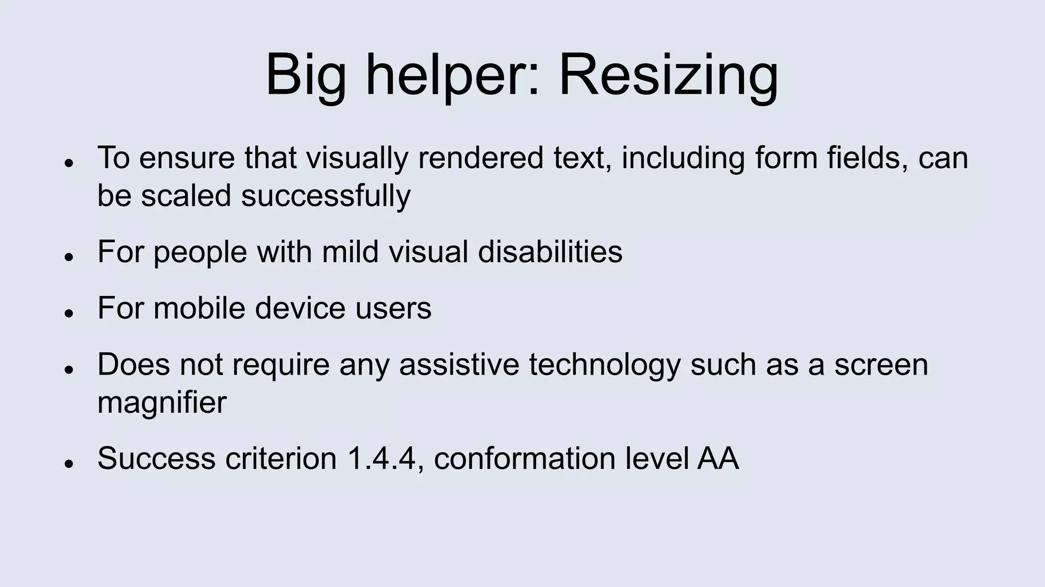 Big helper: Resizing
 To ensure that visually rendered text, including form fields, can
be scaled successfully
 For people with mild visual disabilities
 For mobile device users
 Does not require any assistive technology such as a screen
magnifier
 Success criterion 1.4.4, conformation level AA
 