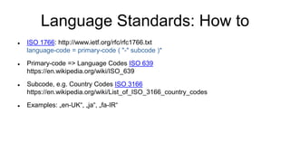 Language Standards: How to
 ISO 1766: http://www.ietf.org/rfc/rfc1766.txt
language-code = primary-code ( "-" subcode )*
 Primary-code => Language Codes ISO 639
https://en.wikipedia.org/wiki/ISO_639
 Subcode, e.g. Country Codes ISO 3166
https://en.wikipedia.org/wiki/List_of_ISO_3166_country_codes
 Examples: „en-UK“, „ja“, „fa-IR“
 