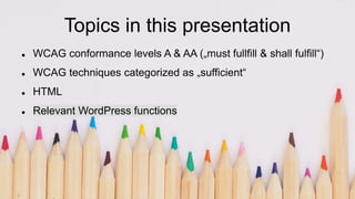 Topics in this presentation
 WCAG conformance levels A & AA („must fullfill & shall fulfill“)
 WCAG techniques categorized as „sufficient“
 HTML
 Relevant WordPress functions
 