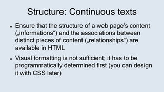 Structure: Continuous texts
 Ensure that the structure of a web page’s content
(„informations“) and the associations between
distinct pieces of content („relationships“) are
available in HTML
 Visual formatting is not sufficient; it has to be
programmatically determined first (you can design
it with CSS later)
 