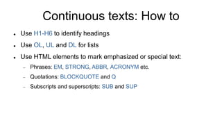 Continuous texts: How to
 Use H1-H6 to identify headings
 Use OL, UL and DL for lists
 Use HTML elements to mark emphasized or special text:
 Phrases: EM, STRONG, ABBR, ACRONYM etc.
 Quotations: BLOCKQUOTE and Q
 Subscripts and superscripts: SUB and SUP
 