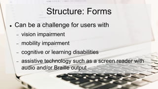 Structure: Forms
 Can be a challenge for users with
 vision impairment
 mobility impairment
 cognitive or learning disabilities
 assistive technology such as a screen reader with
audio and/or Braille output
 