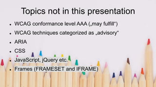 Topics not in this presentation
 WCAG conformance level AAA („may fulfill“)
 WCAG techniques categorized as „advisory“
 ARIA
 CSS
 JavaScript, jQuery etc.
 Frames (FRAMESET and IFRAME)
 