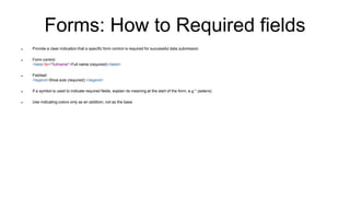 Forms: How to Required fields
 Provide a clear indication that a specific form control is required for successful data submission
 Form control:
<label for="fullname">Full name (required)</label>
 Fieldset:
<legend>Shoe size (required):</legend>
 If a symbol is used to indicate required fields, explain its meaning at the start of the form, e.g * (asterix)
 Use indicating colors only as an addition, not as the base
 