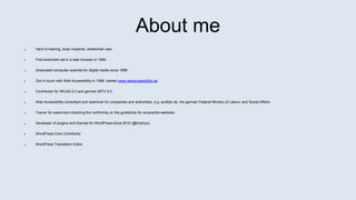 About me
 Hard of hearing, body impaired, wheelchair user
 First bookmark set in a web browser in 1994
 Graduated computer scientist for digital media since 1996
 Got in touch with Web Accessibility in 1998, started www.webaccessibility.de
 Contributor for WCAG 2.0 and german BITV 2.0
 Web Accessibility consultant and examiner for companies and authorities, e.g. audible.de, the german Federal Ministry of Labour and Social Affairs
 Trainer for examiners checking the conformity on the guidelines for accessible websites
 Developer of plugins and themes for WordPress since 2010 (@hinjiriyo)
 WordPress Core Contributor
 WordPress Translation Editor
 