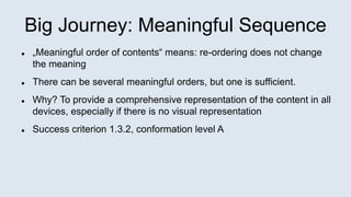 Big Journey: Meaningful Sequence
 „Meaningful order of contents“ means: re-ordering does not change
the meaning
 There can be several meaningful orders, but one is sufficient.
 Why? To provide a comprehensive representation of the content in all
devices, especially if there is no visual representation
 Success criterion 1.3.2, conformation level A
 