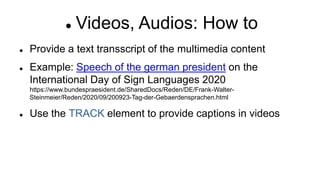  Videos, Audios: How to
 Provide a text transscript of the multimedia content
 Example: Speech of the german president on the
International Day of Sign Languages 2020
https://www.bundespraesident.de/SharedDocs/Reden/DE/Frank-Walter-
Steinmeier/Reden/2020/09/200923-Tag-der-Gebaerdensprachen.html
 Use the TRACK element to provide captions in videos
 