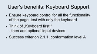 User's benefits: Keyboard Support
 Ensure keyboard control for all the functionality
of the page; test with only the keyboard
 Think of „Keyboard first!“
- then add optional input devices
 Success criterion 2.1.1, conformation level A
 