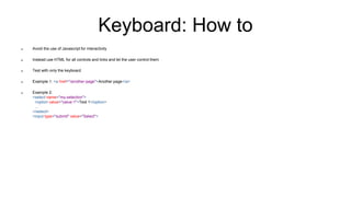 Keyboard: How to
 Avoid the use of Javascript for interactivity
 Instead use HTML for all controls and links and let the user control them
 Test with only the keyboard
 Example 1: <a href="/another-page">Another page</a>
 Example 2:
<select name="my-selection">
<option value="value-1">Text 1</option>
…
</select>
<input type="submit" value="Select">
 