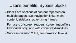 User's benefits: Bypass blocks
 Blocks are sections of content repeated on
multiple pages, e.g. navigation links, main
content, sidebars, advertising frames
 For users of screen readers, screen magnifiers,
keyboards only, and with cognitive disabilites
 Success criterion 2.4.1, conformation level A
 