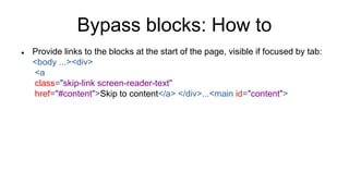 Bypass blocks: How to
 Provide links to the blocks at the start of the page, visible if focused by tab:
<body ...><div>
<a
class="skip-link screen-reader-text"
href="#content">Skip to content</a> </div>...<main id="content">
 