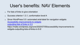 User's benefits: NAV Elements
 For lists of links to give orientation
 Success criterion 1.3.1, conformation level A
 Since WordPress 5.5: automated arial-label for navigation widgets:
Accessibility improvements to widgets
outputting lists of links in 5.5
https://make.wordpress.org/core/2020/07/09/accessibility-improvements-to-
widgets-outputting-lists-of-links-in-5-5/
 