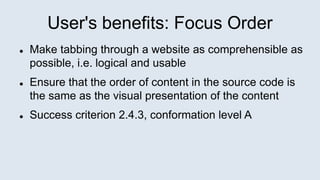 User's benefits: Focus Order
 Make tabbing through a website as comprehensible as
possible, i.e. logical and usable
 Ensure that the order of content in the source code is
the same as the visual presentation of the content
 Success criterion 2.4.3, conformation level A
 