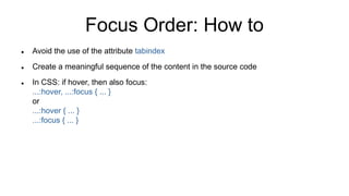 Focus Order: How to
 Avoid the use of the attribute tabindex
 Create a meaningful sequence of the content in the source code
 In CSS: if hover, then also focus:
...:hover, ...:focus { ... }
or
...:hover { ... }
...:focus { ... }
 