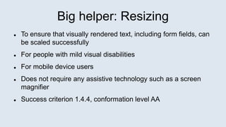 Big helper: Resizing
 To ensure that visually rendered text, including form fields, can
be scaled successfully
 For people with mild visual disabilities
 For mobile device users
 Does not require any assistive technology such as a screen
magnifier
 Success criterion 1.4.4, conformation level AA
 