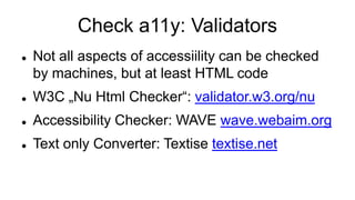 Check a11y: Validators
 Not all aspects of accessiility can be checked
by machines, but at least HTML code
 W3C „Nu Html Checker“: validator.w3.org/nu
 Accessibility Checker: WAVE wave.webaim.org
 Text only Converter: Textise textise.net
 