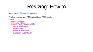 Resizing: How to
 Avoid the META viewport element
 Or allow resizing via HTML with at least 200% scaling:
<meta
name="vi...