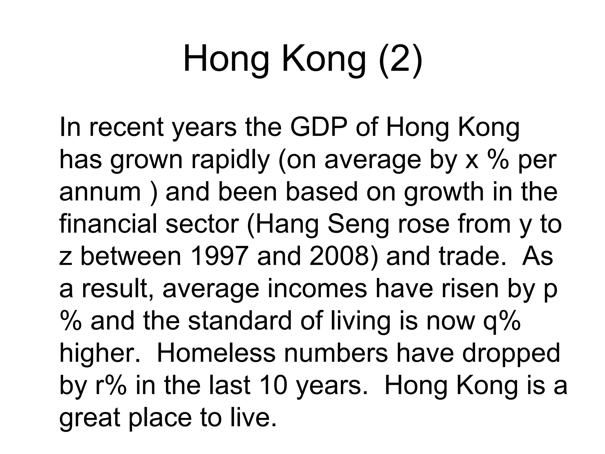 Hong Kong (2)
In recent years the GDP of Hong Kong
has grown rapidly (on average by x % per
annum ) and been based on growth in the
financial sector (Hang Seng rose from y to
z between 1997 and 2008) and trade. As
a result, average incomes have risen by p
% and the standard of living is now q%
higher. Homeless numbers have dropped
by r% in the last 10 years. Hong Kong is a
great place to live.
 