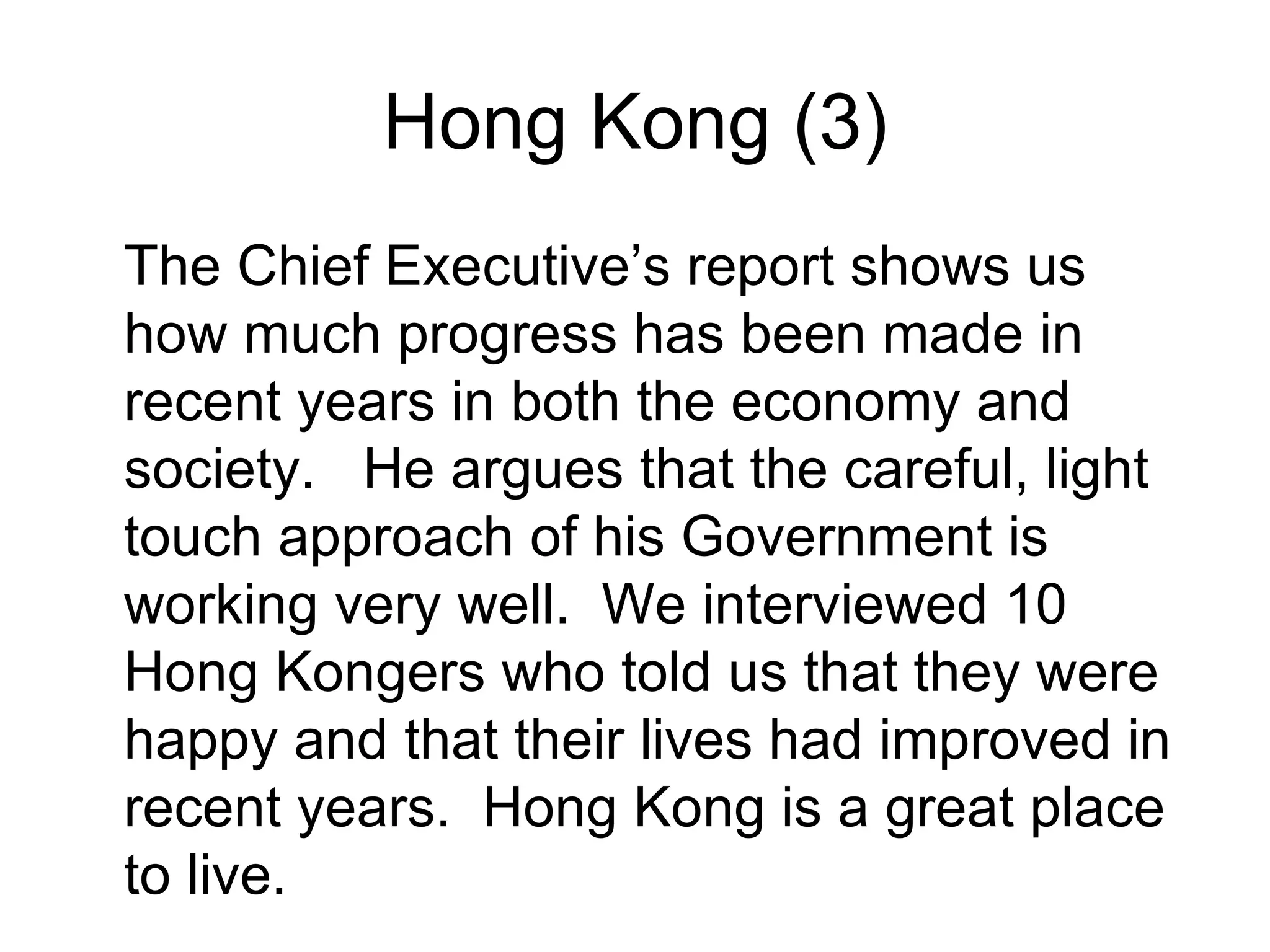 Hong Kong (3)
The Chief Executive’s report shows us
how much progress has been made in
recent years in both the economy and
society. He argues that the careful, light
touch approach of his Government is
working very well. We interviewed 10
Hong Kongers who told us that they were
happy and that their lives had improved in
recent years. Hong Kong is a great place
to live.
 