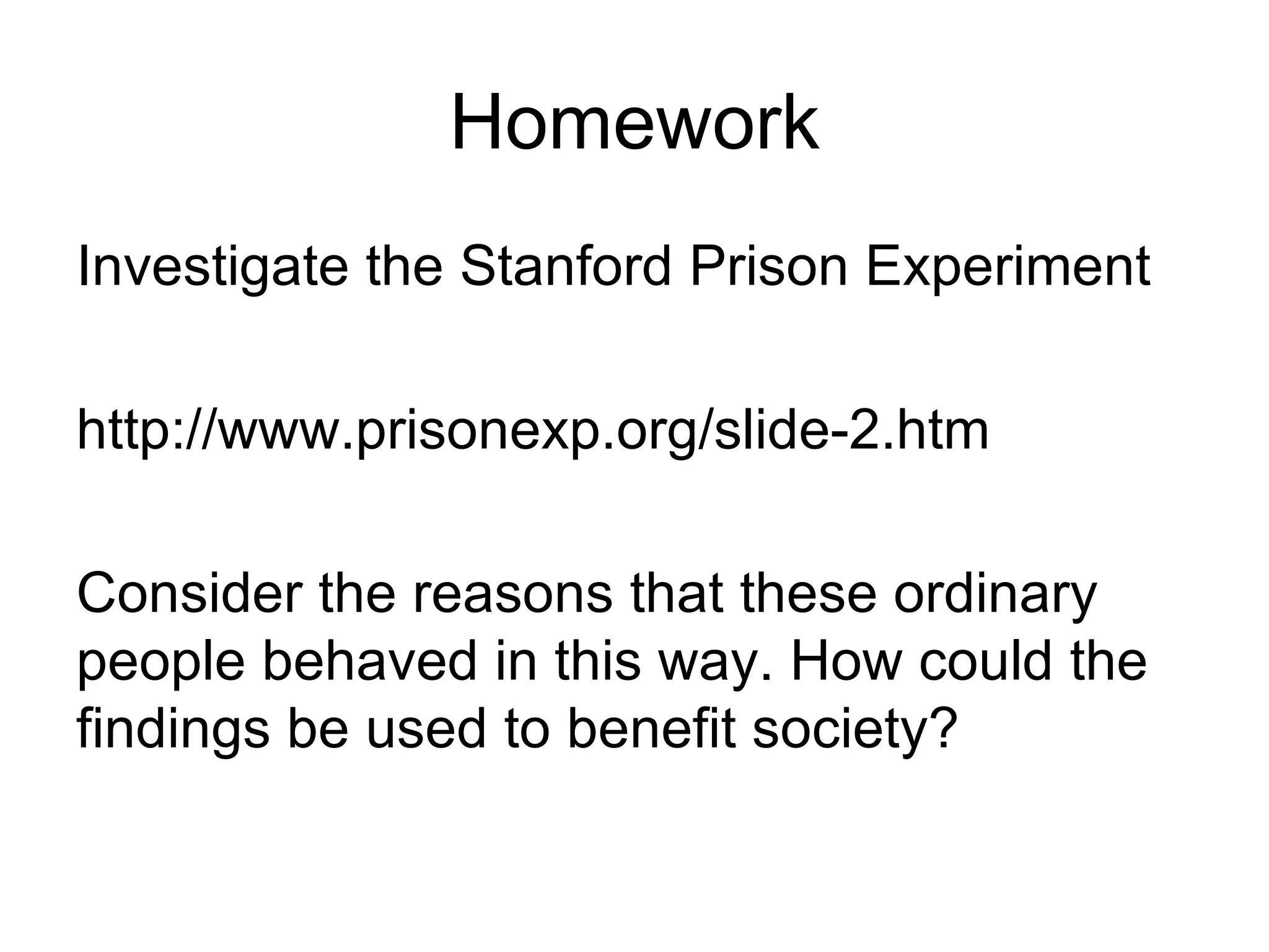 Homework
Investigate the Stanford Prison Experiment

http://www.prisonexp.org/slide-2.htm

Consider the reasons that these ordinary
people behaved in this way. How could the
findings be used to benefit society?
 