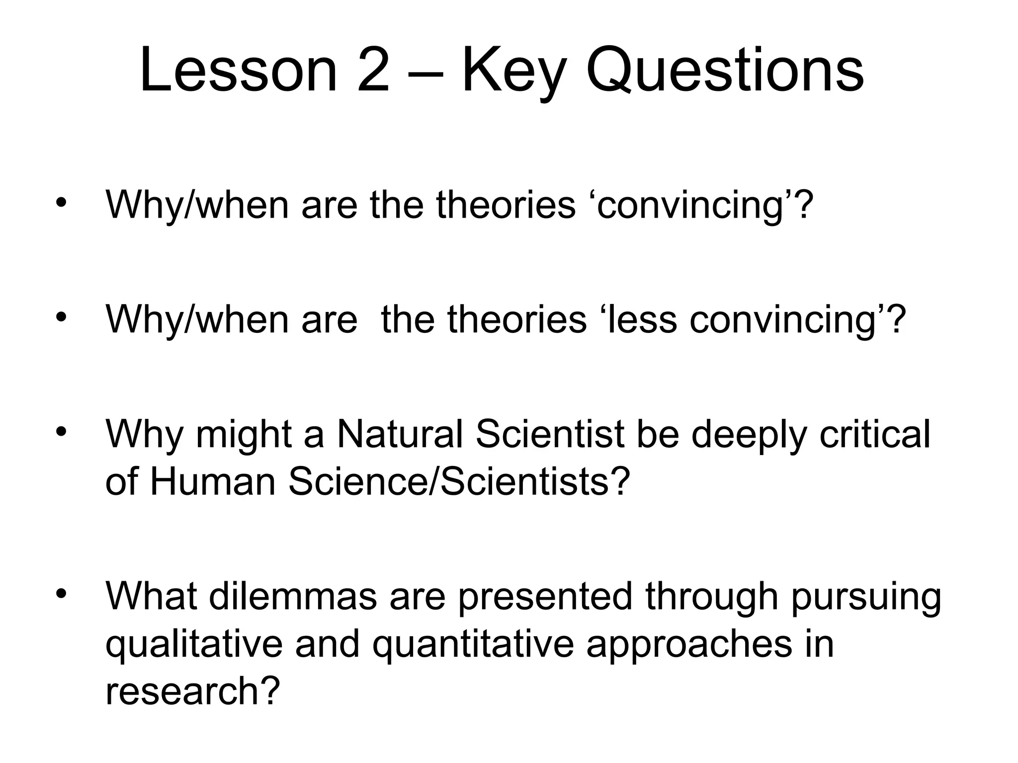 Lesson 2 – Key Questions

• Why/when are the theories ‘convincing’?

• Why/when are the theories ‘less convincing’?

• Why might a Natural Scientist be deeply critical
  of Human Science/Scientists?

• What dilemmas are presented through pursuing
  qualitative and quantitative approaches in
  research?
 