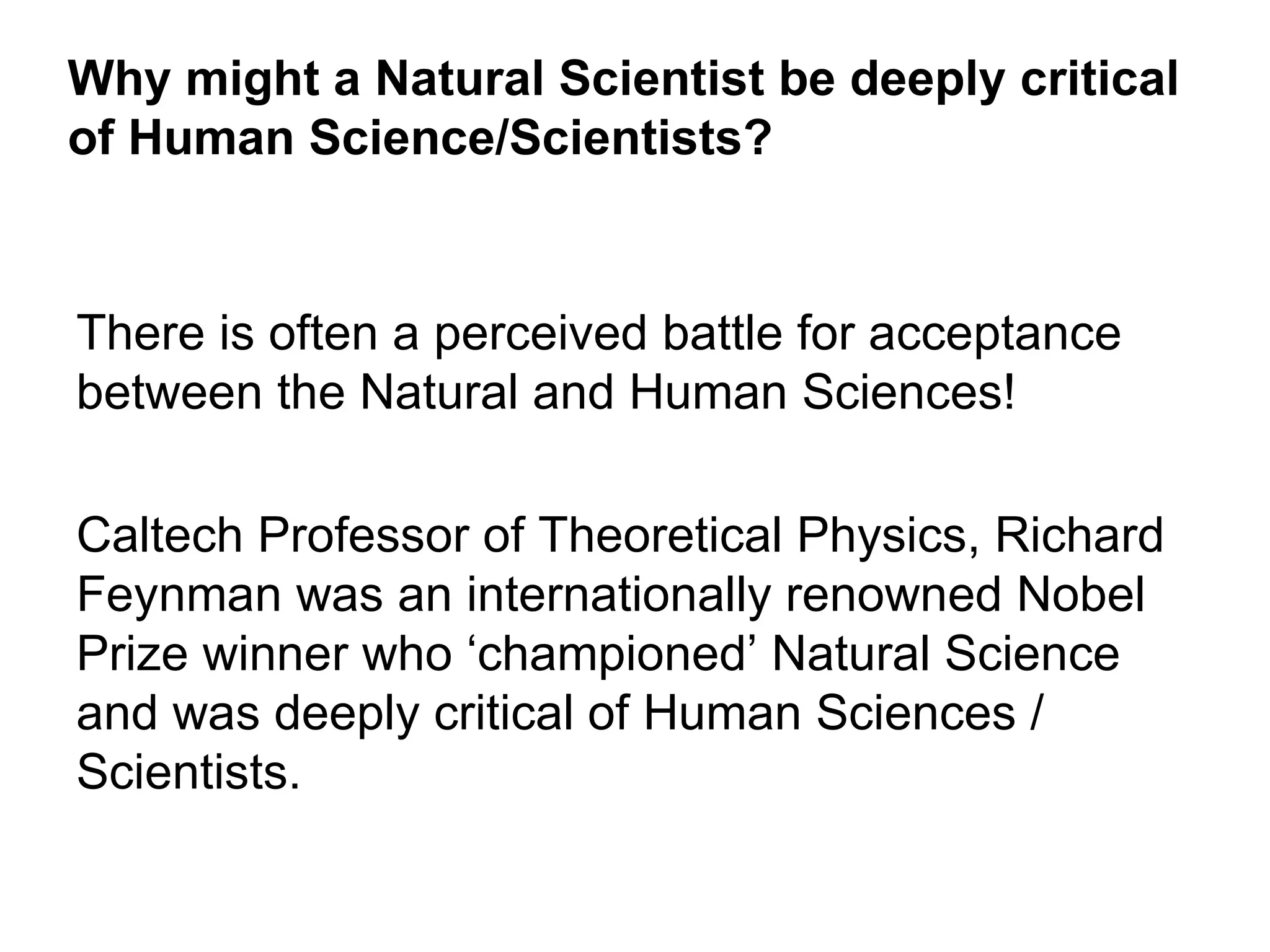 Why might a Natural Scientist be deeply critical
of Human Science/Scientists?


There is often a perceived battle for acceptance
between the Natural and Human Sciences!

Caltech Professor of Theoretical Physics, Richard
Feynman was an internationally renowned Nobel
Prize winner who ‘championed’ Natural Science
and was deeply critical of Human Sciences /
Scientists.
 