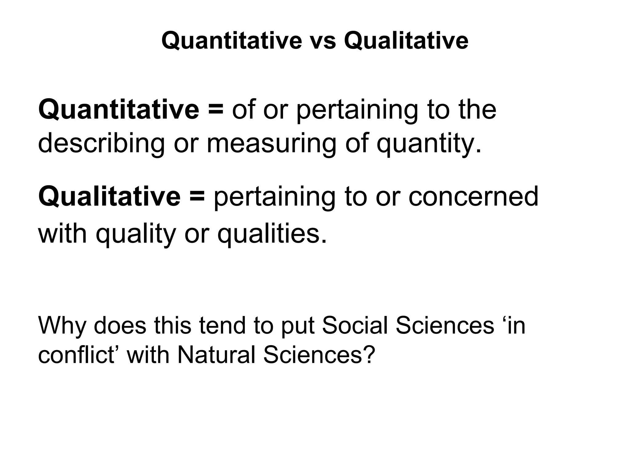 Quantitative vs Qualitative

Quantitative = of or pertaining to the
describing or measuring of quantity.
Qualitative = pertaining to or concerned
with quality or qualities.


Why does this tend to put Social Sciences ‘in
conflict’ with Natural Sciences?
 