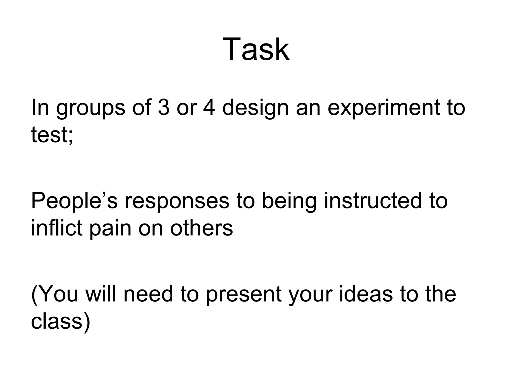 Task
In groups of 3 or 4 design an experiment to
test;

People’s responses to being instructed to
inflict pain on others

(You will need to present your ideas to the
class)
 
