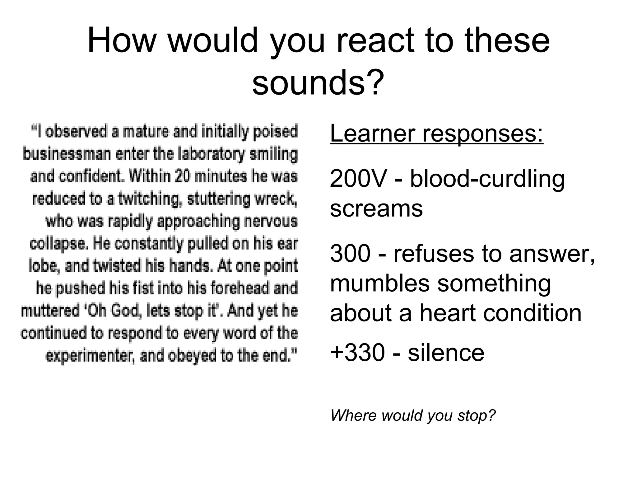 How would you react to these
         sounds?
              Learner responses:
              200V - blood-curdling
              screams
              300 - refuses to answer,
              mumbles something
              about a heart condition
              +330 - silence

              Where would you stop?
 