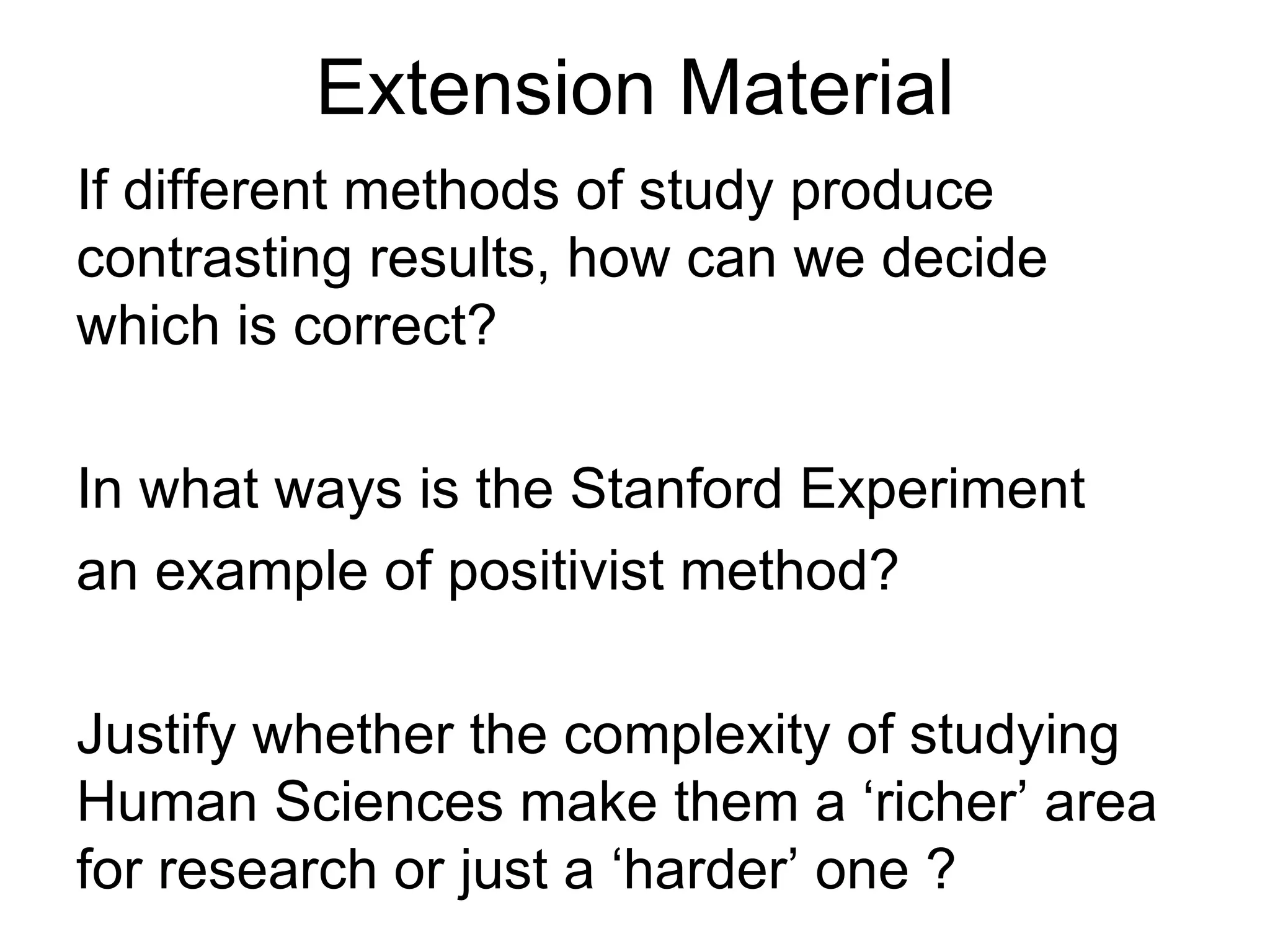 Extension Material
If different methods of study produce
contrasting results, how can we decide
which is correct?

In what ways is the Stanford Experiment
an example of positivist method?

Justify whether the complexity of studying
Human Sciences make them a ‘richer’ area
for research or just a ‘harder’ one ?
 