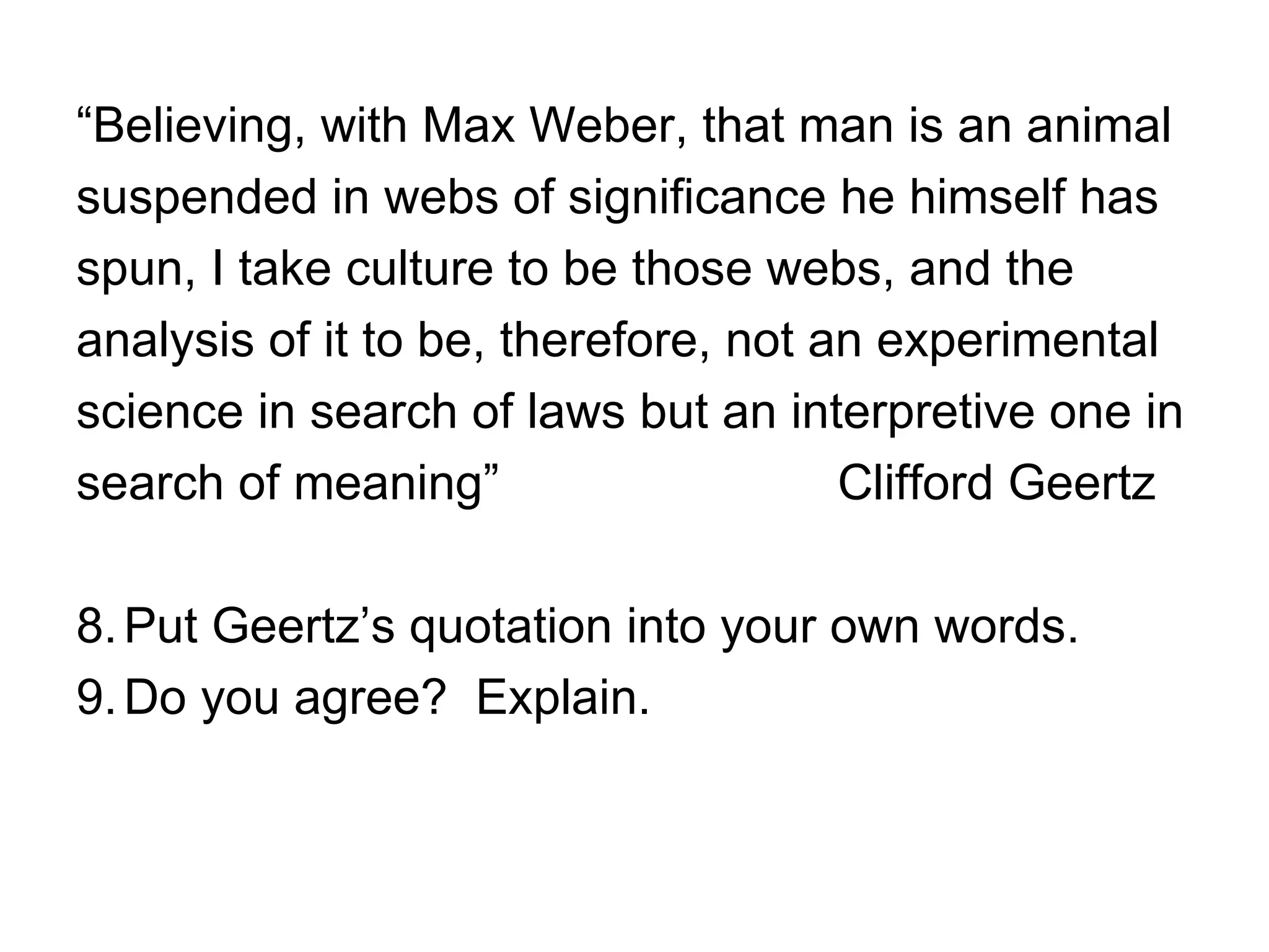“Believing, with Max Weber, that man is an animal
suspended in webs of significance he himself has
spun, I take culture to be those webs, and the
analysis of it to be, therefore, not an experimental
science in search of laws but an interpretive one in
search of meaning”                    Clifford Geertz

8. Put Geertz’s quotation into your own words.
9. Do you agree? Explain.
 