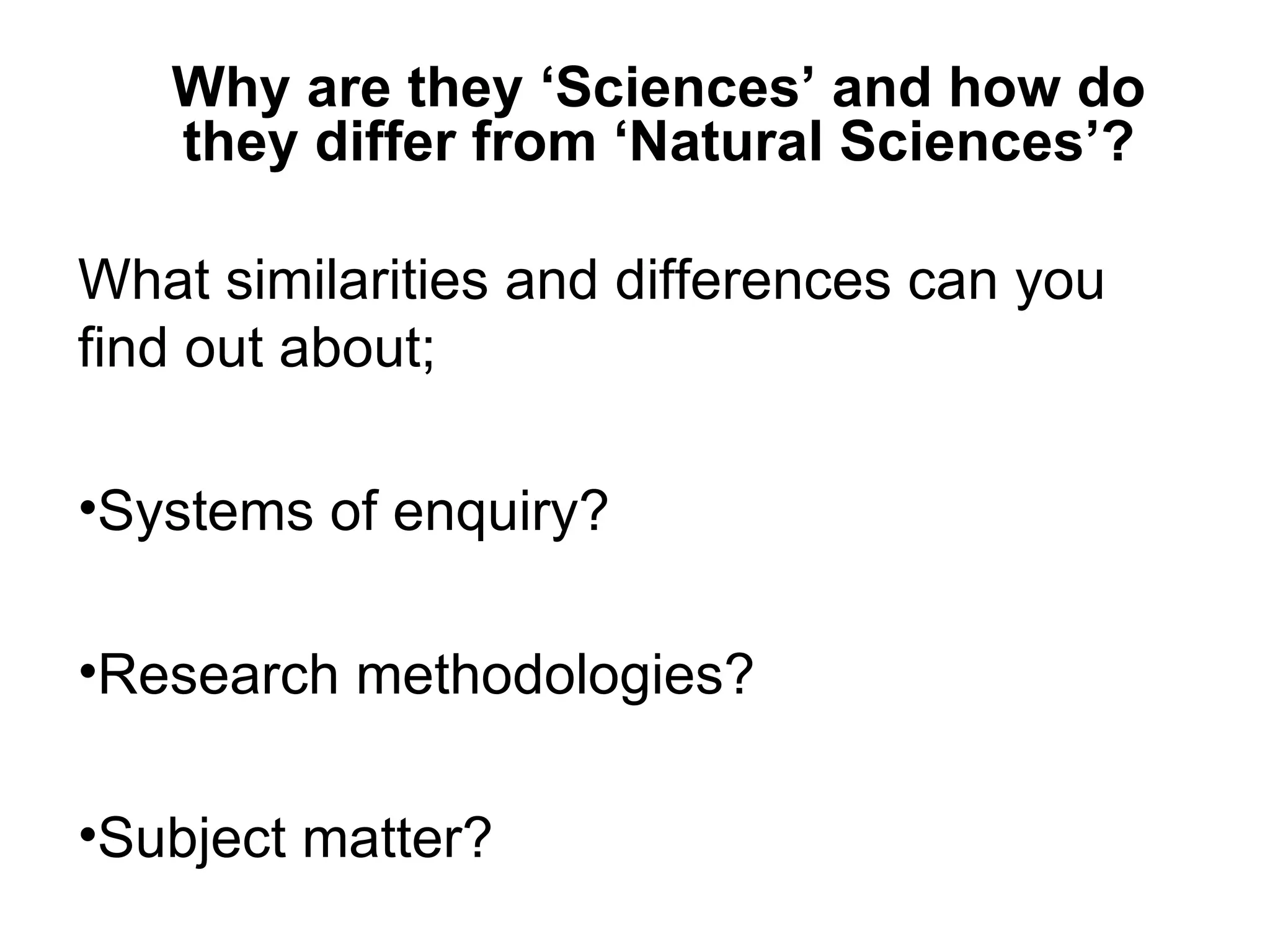 Why are they ‘Sciences’ and how do
   they differ from ‘Natural Sciences’?

What similarities and differences can you
find out about;

•Systems of enquiry?

•Research methodologies?

•Subject matter?
 