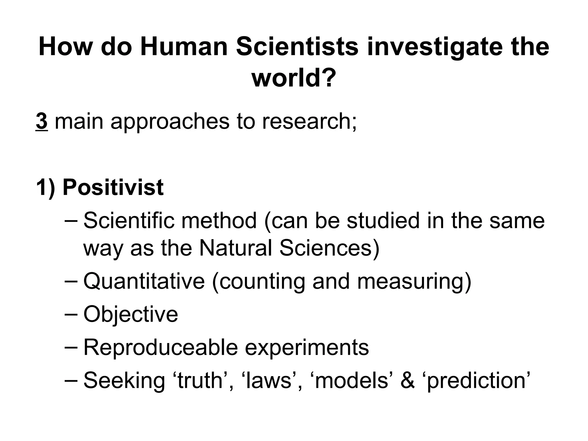 How do Human Scientists investigate the
              world?
3 main approaches to research;

1) Positivist
   – Scientific method (can be studied in the same
     way as the Natural Sciences)
   – Quantitative (counting and measuring)
   – Objective
   – Reproduceable experiments
   – Seeking ‘truth’, ‘laws’, ‘models’ & ‘prediction’
 