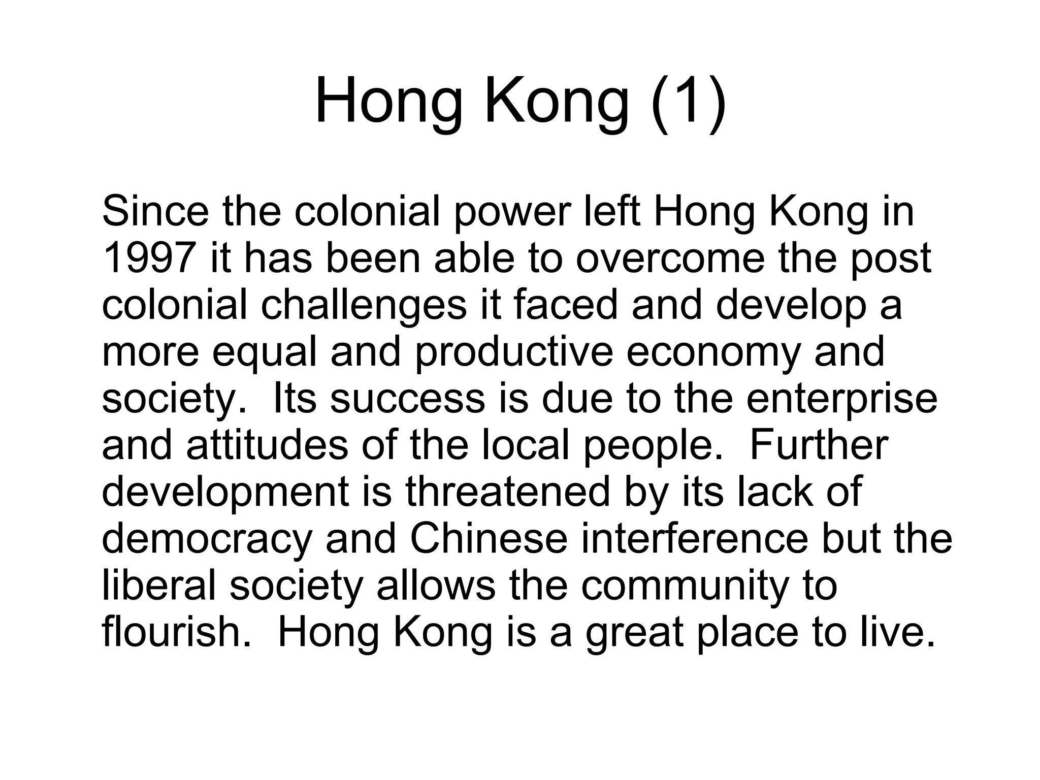 Hong Kong (1)
Since the colonial power left Hong Kong in
1997 it has been able to overcome the post
colonial challenges it faced and develop a
more equal and productive economy and
society. Its success is due to the enterprise
and attitudes of the local people. Further
development is threatened by its lack of
democracy and Chinese interference but the
liberal society allows the community to
flourish. Hong Kong is a great place to live.
 
