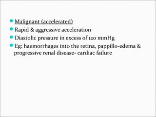 Malignant (accelerated)
Rapid & aggressive acceleration
Diastolic pressure in excess of 120 mmHg
Eg: haemorrhages into the retina, pappillo-edema &
progressive renal disease- cardiac failure
 
