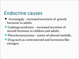 Endocrine causes
 Acromegaly - increased secretion of growth
hormone in adults.
Cushings syndrome – increased secretion of
steroid hormone in children and adults .
Pheochromocytoma - tumor of adrenal medulla.
Drug such as corticosteroid and hormones like
estrogen.
 
