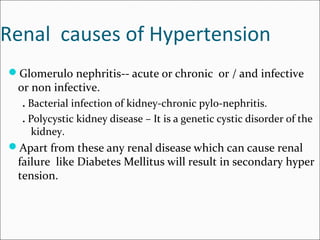 Renal causes of Hypertension
Glomerulo nephritis-- acute or chronic or / and infective
or non infective.
. Bacterial infection of kidney-chronic pylo-nephritis.
. Polycystic kidney disease – It is a genetic cystic disorder of the
kidney.
Apart from these any renal disease which can cause renal
failure like Diabetes Mellitus will result in secondary hyper
tension.
 