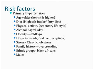 Risk factors
Primary hypertension
Age (older the risk is higher)
Diet (High salt intake/ fatty diet)
Physical activity (sedentary life style)
Alcohol >15ml /day
Obesity----BMI>30
Drugs (steroids, oral contraceptives)
Stress - Chronic job stress
Family history—overcrowding
Ethnic groups- black africans
Males
 