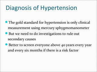 Diagnosis of Hypertension
The gold standard for hypertension is only clinical
measurement using mercury sphygmomanometer
But we need to do investigations to rule out
secondary causes
Better to screen everyone above 40 years every year
and every six months if there is a risk factor
 