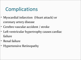 Complications
• Myocardial infarction (Heart attack) or
coronary artery disease
• Cerebro vascular accident / stroke
• Left ventricular hypertrophy causes cardiac
failure
• Renal failure
• Hypertensive Retinopathy
 