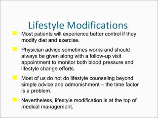  Most patients will experience better control if they
modify diet and exercise.
 Physician advice sometimes works and should
always be given along with a follow-up visit
appointment to monitor both blood pressure and
lifestyle change efforts.
 Most of us do not do lifestyle counseling beyond
simple advice and admonishment – the time factor
is a problem.
 Nevertheless, lifestyle modification is at the top of
medical management.
 