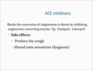 ACE inhibitors
Blocks the conversion of Angiotensin to Renin by inhibiting
angiotensin converting enzyme Eg: Enalapril , Lisinopril.
• Side effects
• Produce dry cough
• Altered taste sensations (dysguesia)
 