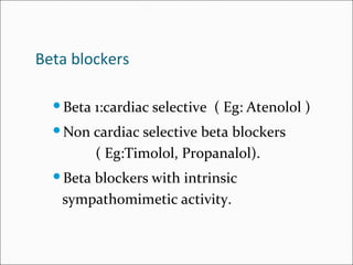 Beta blockers
Beta 1:cardiac selective ( Eg: Atenolol )
Non cardiac selective beta blockers
( Eg:Timolol, Propanalol).
Beta blockers with intrinsic
sympathomimetic activity.
 