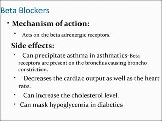 Beta Blockers
• Mechanism of action:
• Acts on the beta adrenergic receptors.
Side effects:
• Can precipitate asthma in asthmatics-Beta
receptors are present on the bronchus causing broncho
constriction.
• Decreases the cardiac output as well as the heart
rate.
• Can increase the cholesterol level.
• Can mask hypoglycemia in diabetics
 