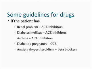 Some guidelines for drugs
• If the patient has
• Renal problem – ACE inhibitors
• Diabetes mellitus – ACE inhibitors
• Asthma – ACE inhibitors
• Diabetic / pregnancy – CCB
• Anxiety /hyperthyroidism – Beta blockers
 