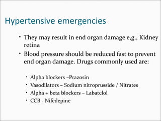 Hypertensive emergencies
• They may result in end organ damage e,g., Kidney
retina
• Blood pressure should be reduced fast to prevent
end organ damage. Drugs commonly used are:
• Alpha blockers –Prazosin
• Vasodilators – Sodium nitroprusside / Nitrates
• Alpha + beta blockers – Labatelol
• CCB - Nifedepine
 