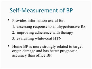 Self-Measurement of BP
 Provides information useful for:
1. assessing response to antihypertensive Rx
2. improving adherence with therapy
3. evaluating white-coat HTN
 Home BP is more strongly related to target
organ damage and has better prognostic
accuracy than office BP.
 